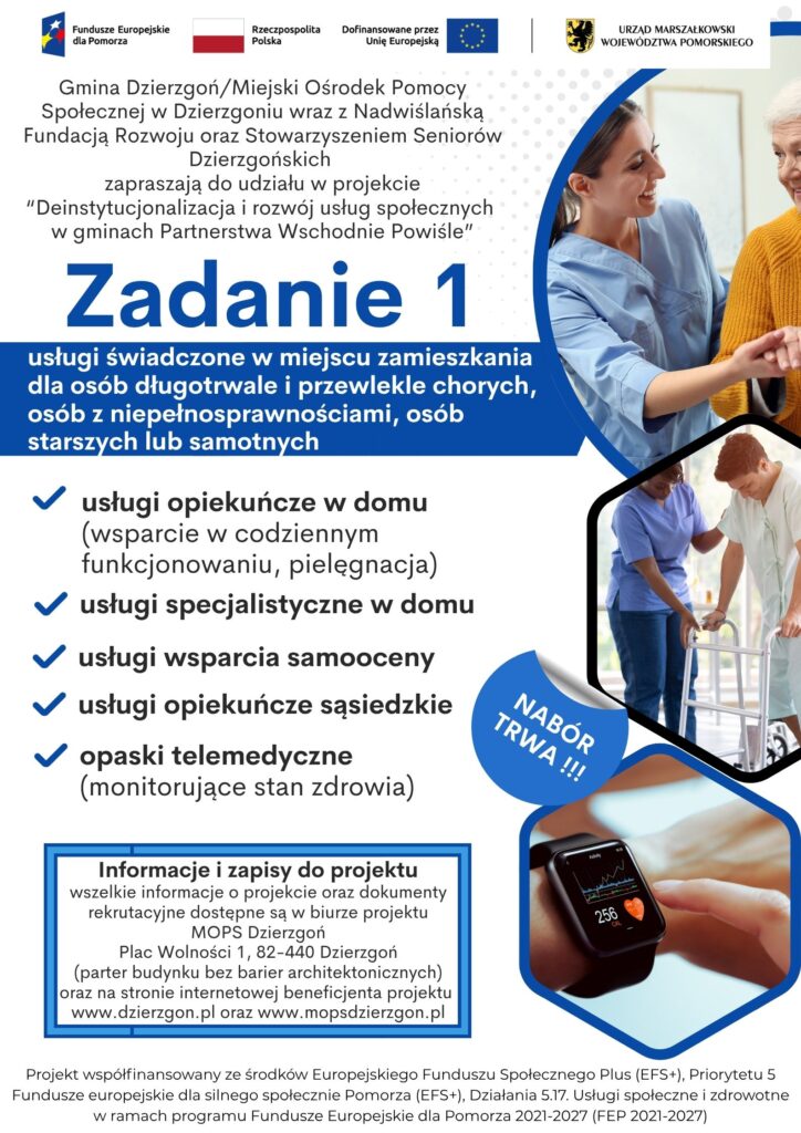 Plakat pokazujący że Gmina Dzierzgoń/Miejski Ośrodek Pomocy Społecznej w Dzierzgoniu wraz z Nadwiślańską Fundacją Rozwoju oraz Stowarzyszeniem Seniorów Dzierzgońskich zapraszają do udziału w projekcie “Deinstytucjonalizacja i rozwój usług społecznych w gminach Partnerstwa Wschodnie Powiśle”. Informacja dotyczy zadania nr 1-usługi świadczone w miejscu zamieszkania dla osób długotrwale i przewlekle chorych, osób z niepełnosprawnościami, osób starszych lub samotnych. Możliwe działania w ramach tego zadania to usługi opiekuńcze w domu (wsparcie w codziennym funkcjonowaniu, pielęgnacja) usługi specjalistyczne w domu usługi wsparcia samooceny usługi opiekuńcze sąsiedzkie opaski telemedyczne (monitorujące stan zdrowia). Informacje i zapisy do projektu wszelkie informacje o projekcie oraz dokumenty rekrutacyjne dostępne są w biurze projektu MOPS Dzierzgoń Plac Wolności 1, 82-440 Dzierzgoń (parter budynku bez barier architektonicznych) oraz na stronie internetowej beneficjenta projektu www.dzierzgon.pl oraz www.mopsdzierzgon.pl. Projekt współfinansowany ze środków Europejskiego Funduszu Społecznego Plus (EFS+), Priorytetu 5 Fundusze europejskie dla silnego społecznie Pomorza (EFS+), Działania 5.17. Usługi społeczne i zdrowotne w ramach programu Fundusze Europejskie dla Pomorza 2021-2027 (FEP 2021-2027)