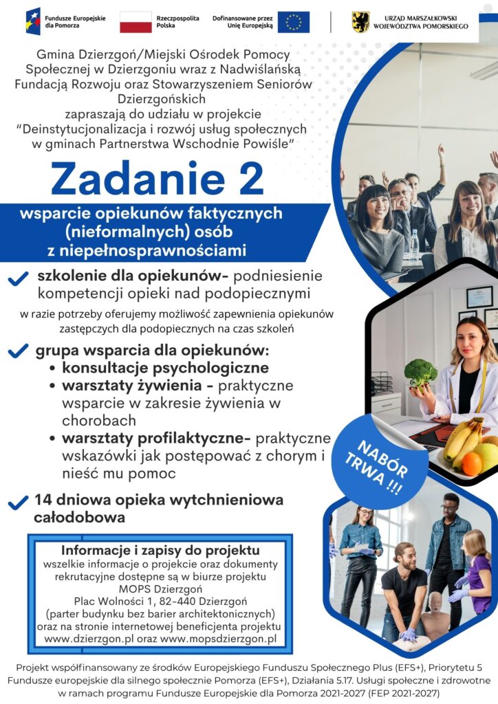 Plakat pokazujący że Gmina Dzierzgoń/Miejski Ośrodek Pomocy Społecznej w Dzierzgoniu wraz z Nadwiślańską Fundacją Rozwoju oraz Stowarzyszeniem Seniorów Dzierzgońskich zapraszają do udziału w projekcie “Deinstytucjonalizacja i rozwój usług społecznych w gminach Partnerstwa Wschodnie Powiśle”. Informacja dotyczy zadania nr 2- wsparcie opiekunów faktycznych (nieformalnych) osób z niepełnosprawnościami. W ramach zadania oferujemy: szkolenie dla opiekunów- podniesienie kompetencji opieki nad podopiecznymi, grupa wsparcia dla opiekunów (konsultacje psychologiczne, warsztaty żywienia, warsztaty profilaktyczne) i 14 dniowa opieka wytchnieniowa całodobowa. Informacje i zapisy do projektu wszelkie informacje o projekcie oraz dokumenty rekrutacyjne dostępne są w biurze projektu MOPS Dzierzgoń Plac Wolności 1, 82-440 Dzierzgoń (parter budynku bez barier architektonicznych) oraz na stronie internetowej beneficjenta projektu www.dzierzgon.pl oraz www.mopsdzierzgon.pl. Projekt współfinansowany ze środków Europejskiego Funduszu Społecznego Plus (EFS+), Priorytetu 5 Fundusze europejskie dla silnego społecznie Pomorza (EFS+), Działania 5.17. Usługi społeczne i zdrowotne w ramach programu Fundusze Europejskie dla Pomorza 2021-2027 (FEP 2021-2027)