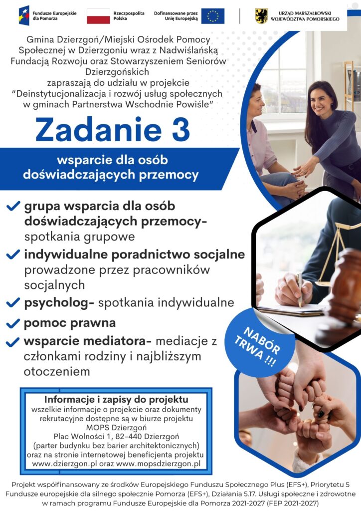Plakat pokazujący że Gmina Dzierzgoń/Miejski Ośrodek Pomocy Społecznej w Dzierzgoniu wraz z Nadwiślańską Fundacją Rozwoju oraz Stowarzyszeniem Seniorów Dzierzgońskich zapraszają do udziału w projekcie “Deinstytucjonalizacja i rozwój usług społecznych w gminach Partnerstwa Wschodnie Powiśle”. Informacja dotyczy zadania nr 3- wsparcie dla osób doświadczających przemocy. Możliwe działania w ramach tego zadania to grupa wsparcia dla osób doświadczających przemocy, indywidualne poradnictwo socjalne, psycholog, pomoc prawna, wsparcie mediatora. Informacje i zapisy do projektu wszelkie informacje o projekcie oraz dokumenty rekrutacyjne dostępne są w biurze projektu MOPS Dzierzgoń Plac Wolności 1, 82-440 Dzierzgoń (parter budynku bez barier architektonicznych) oraz na stronie internetowej beneficjenta projektu www.dzierzgon.pl oraz www.mopsdzierzgon.pl. Projekt współfinansowany ze środków Europejskiego Funduszu Społecznego Plus (EFS+), Priorytetu 5 Fundusze europejskie dla silnego społecznie Pomorza (EFS+), Działania 5.17. Usługi społeczne i zdrowotne w ramach programu Fundusze Europejskie dla Pomorza 2021-2027 (FEP 2021-2027)
