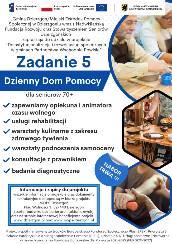 Plakat pokazujący że Gmina Dzierzgoń/Miejski Ośrodek Pomocy Społecznej w Dzierzgoniu wraz z Nadwiślańską Fundacją Rozwoju oraz Stowarzyszeniem Seniorów Dzierzgońskich zapraszają do udziału w projekcie “Deinstytucjonalizacja i rozwój usług społecznych w gminach Partnerstwa Wschodnie Powiśle”. Informacja dotyczy zadania nr 5-Dzienny Dom Pomocy. Możliwe działania w ramach tego zadania to opieka opiekuna i animatora czasu wolnego, usługi rehabilitacji, warsztaty kulinarne z zakresu zdrowego żywienia, warsztaty z podnoszenia samooceny, konsultacje z prawnikiem. badania diagnostyczne. Informacje i zapisy do projektu wszelkie informacje o projekcie oraz dokumenty rekrutacyjne dostępne są w biurze projektu MOPS Dzierzgoń Plac Wolności 1, 82-440 Dzierzgoń (parter budynku bez barier architektonicznych) oraz na stronie internetowej beneficjenta projektu www.dzierzgon.pl oraz www.mopsdzierzgon.pl. Projekt współfinansowany ze środków Europejskiego Funduszu Społecznego Plus (EFS+), Priorytetu 5 Fundusze europejskie dla silnego społecznie Pomorza (EFS+), Działania 5.17. Usługi społeczne i zdrowotne w ramach programu Fundusze Europejskie dla Pomorza 2021-2027 (FEP 2021-2027)