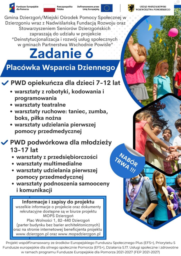 Plakat pokazujący że Gmina Dzierzgoń/Miejski Ośrodek Pomocy Społecznej w Dzierzgoniu wraz z Nadwiślańską Fundacją Rozwoju oraz Stowarzyszeniem Seniorów Dzierzgońskich zapraszają do udziału w projekcie “Deinstytucjonalizacja i rozwój usług społecznych w gminach Partnerstwa Wschodnie Powiśle”. Informacja dotyczy zadania nr 6-Placówka Wsparcia Dziennego. Możliwe działania w ramach tego zadania to PWD opiekuńcza dla dzieci 7-12 lat (warsztaty z robotyki, kodowania i programowania, warsztaty teatralne, warsztaty ruchowe:taniec, zumba, boks, piłka nożna; warsztaty udzielania pierwszej pomocy przedmedycznej), PWD podwórkowa dla młodzieży 13-17 lat (warsztaty z przedsiębiorczości, warsztaty multimedialne, warsztaty udzielania pierwszej pomocy przedmedycznej, warsztaty podnoszenia samooceny i komunikacji). Informacje i zapisy do projektu wszelkie informacje o projekcie oraz dokumenty rekrutacyjne dostępne są w biurze projektu MOPS Dzierzgoń Plac Wolności 1, 82-440 Dzierzgoń (parter budynku bez barier architektonicznych) oraz na stronie internetowej beneficjenta projektu www.dzierzgon.pl oraz www.mopsdzierzgon.pl. Projekt współfinansowany ze środków Europejskiego Funduszu Społecznego Plus (EFS+), Priorytetu 5 Fundusze europejskie dla silnego społecznie Pomorza (EFS+), Działania 5.17. Usługi społeczne i zdrowotne w ramach programu Fundusze Europejskie dla Pomorza 2021-2027 (FEP 2021-2027)