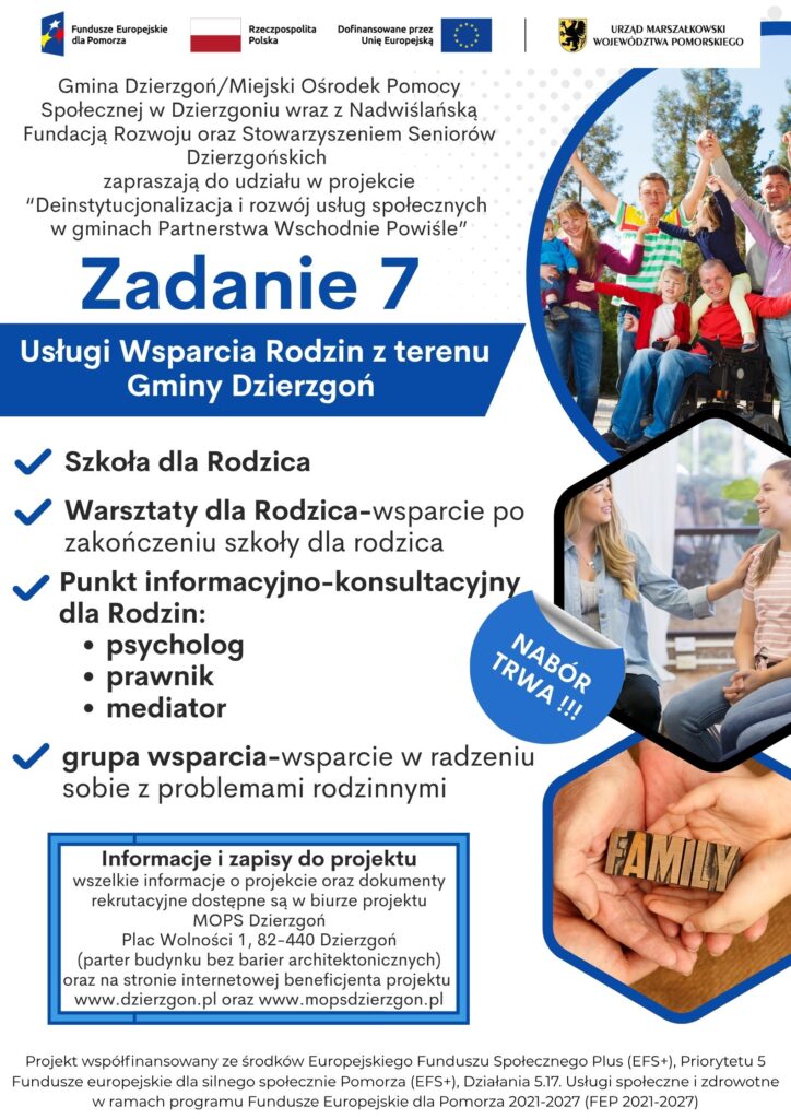 Plakat pokazujący że Gmina Dzierzgoń/Miejski Ośrodek Pomocy Społecznej w Dzierzgoniu wraz z Nadwiślańską Fundacją Rozwoju oraz Stowarzyszeniem Seniorów Dzierzgońskich zapraszają do udziału w projekcie “Deinstytucjonalizacja i rozwój usług społecznych w gminach Partnerstwa Wschodnie Powiśle”. Informacja dotyczy zadania nr 7-usługi Wsparcia Rodzin z terenu Gminy Dzierzgoń. Możliwe działania w ramach tego zadania to szkoła dla rodzica, warsztaty dla rodziny, Punkt Informacyjno Konsultacyjny dla rodzin- psycholog, prawnik, mediator oraz grupa wsparcia. Informacje i zapisy do projektu wszelkie informacje o projekcie oraz dokumenty rekrutacyjne dostępne są w biurze projektu MOPS Dzierzgoń Plac Wolności 1, 82-440 Dzierzgoń (parter budynku bez barier architektonicznych) oraz na stronie internetowej beneficjenta projektu www.dzierzgon.pl oraz www.mopsdzierzgon.pl. Projekt współfinansowany ze środków Europejskiego Funduszu Społecznego Plus (EFS+), Priorytetu 5 Fundusze europejskie dla silnego społecznie Pomorza (EFS+), Działania 5.17. Usługi społeczne i zdrowotne w ramach programu Fundusze Europejskie dla Pomorza 2021-2027 (FEP 2021-2027)